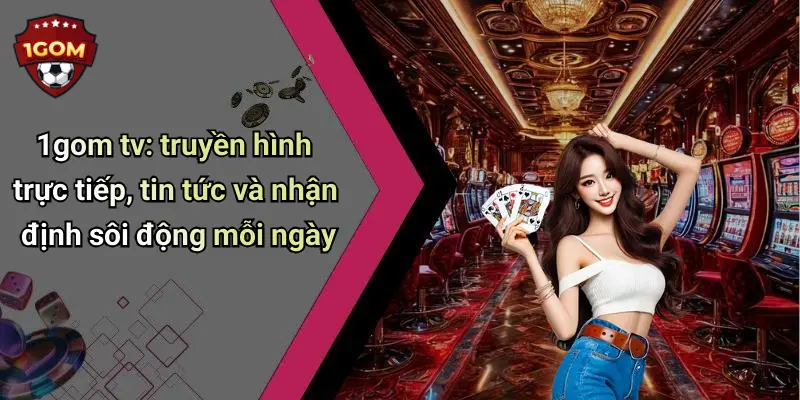 1gom tv: truyền hình trực tiếp, tin tức và nhận định sôi động mỗi ngày