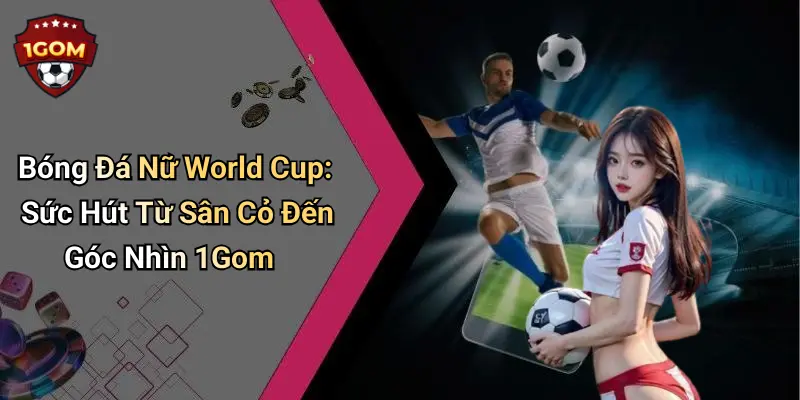 Bóng Đá Nữ World Cup: Sức Hút Từ Sân Cỏ Đến Góc Nhìn 1Gom