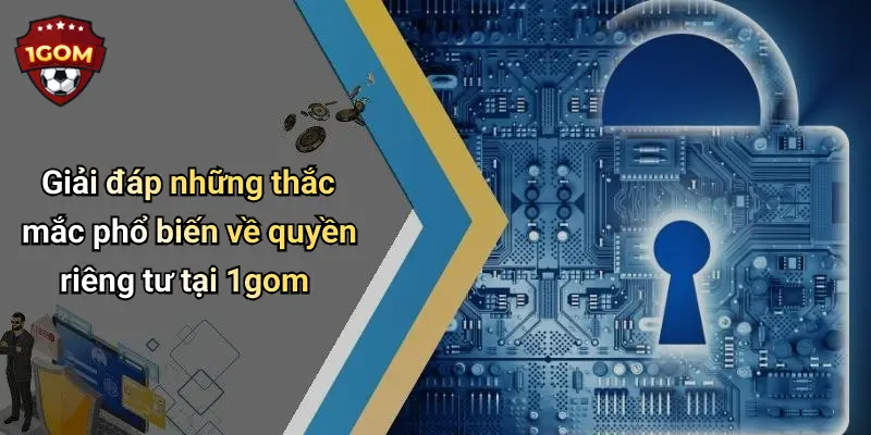 Giải đáp những thắc mắc phổ biến về quyền riêng tư tại 1gom